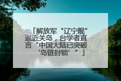 解放军“辽宁舰”逼近关岛，台学者直言“中国大陆已突破‘岛链封锁’”