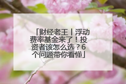 财经老王丨浮动费率基金来了！投资者该怎么选？6个问题带你看懂