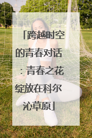跨越时空的青春对话：青春之花绽放在科尔沁草原