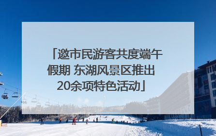 邀市民游客共度端午假期 东湖风景区推出20余项特色活动