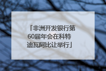 非洲开发银行第60届年会在科特迪瓦阿比让举行