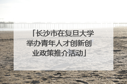 长沙市在复旦大学举办青年人才创新创业政策推介活动