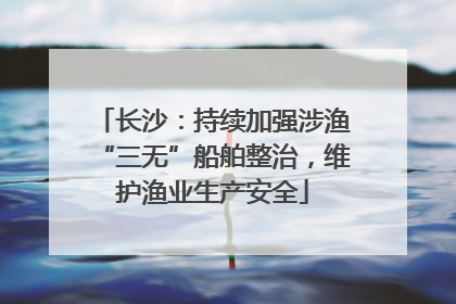 长沙：持续加强涉渔“三无”船舶整治，维护渔业生产安全