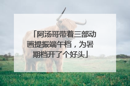 阿汤哥带着三部动画提振端午档，为暑期档开了个好头