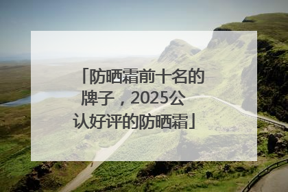防晒霜前十名的牌子，2025公认好评的防晒霜