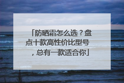 防晒霜怎么选？盘点十款高性价比型号，总有一款适合你