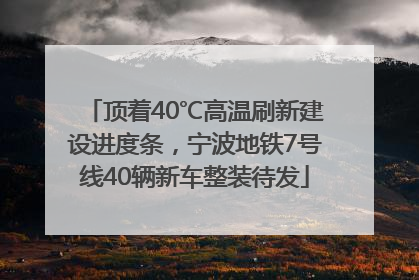 顶着40℃高温刷新建设进度条，宁波地铁7号线40辆新车整装待发