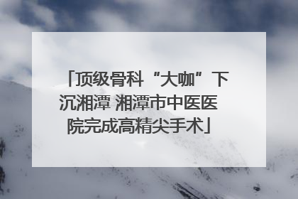 顶级骨科“大咖”下沉湘潭 湘潭市中医医院完成高精尖手术