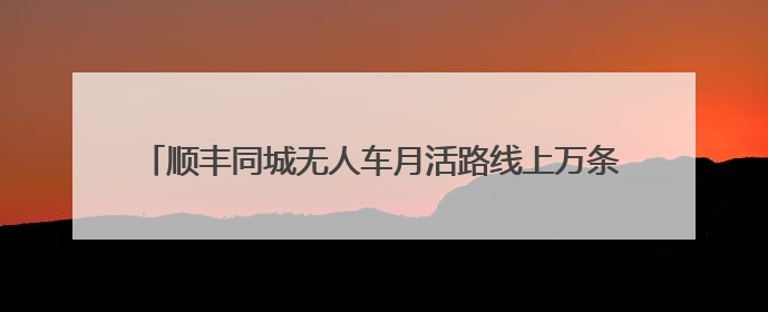 顺丰同城无人车月活路线上万条，无人物流迎爆发性增长元年