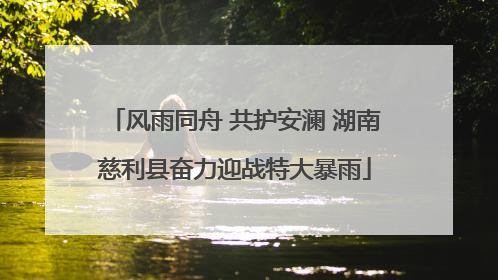 风雨同舟 共护安澜 湖南慈利县奋力迎战特大暴雨