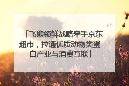 飞熊领鲜战略牵手京东超市，拉通优质动物类蛋白产业与消费互联