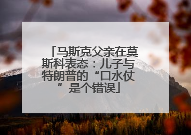 马斯克父亲在莫斯科表态：儿子与特朗普的“口水仗”是个错误