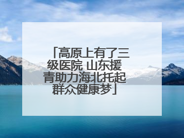 高原上有了三级医院 山东援青助力海北托起群众健康梦