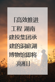 高效推进工程 湖南建投集团承建的洞庭湖博物馆即将亮相