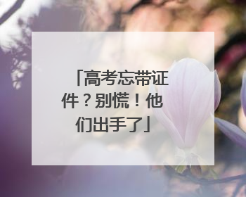 高考忘带证件？别慌！他们出手了