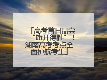 高考首日品尝“旗开得胜”！湖南高考考点全面护航考生
