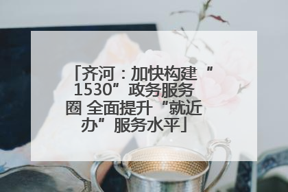 齐河：加快构建“1530”政务服务圈 全面提升“就近办”服务水平