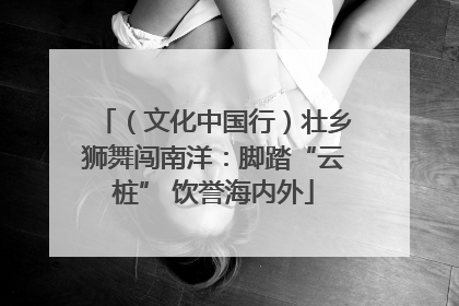 （文化中国行）壮乡狮舞闯南洋：脚踏“云桩” 饮誉海内外