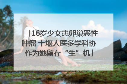 16岁少女患卵巢恶性肿瘤 十堰人医多学科协作为她留存“生”机