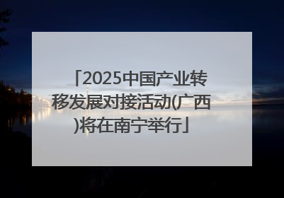2025中国产业转移发展对接活动(广西)将在南宁举行