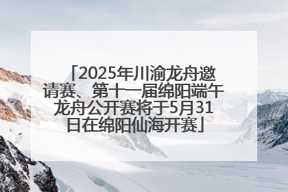 2025年川渝龙舟邀请赛、第十一届绵阳端午龙舟公开赛将于5月31日在绵阳仙海开赛