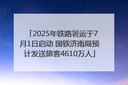 2025年铁路暑运于7月1日启动 国铁济南局预计发送旅客4610万人