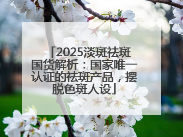2025淡斑祛斑国货解析：国家唯一认证的祛斑产品，摆脱色斑人设