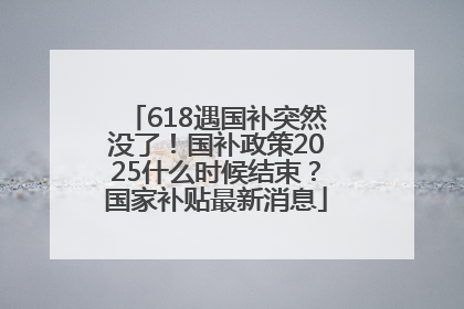 618遇国补突然没了！国补政策2025什么时候结束？国家补贴最新消息