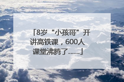 8岁“小孩哥”开讲高铁课，600人课堂沸腾了……